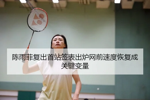 陈雨菲复出首站签表出炉网前速度恢复成关键变量